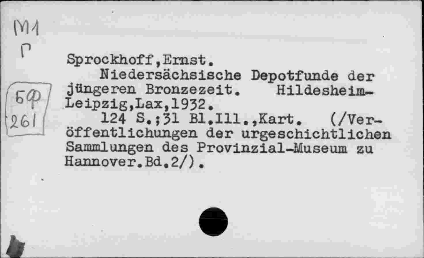 ﻿Sprockhoff,Ernst.
Niedersächsische Depotfunde der jüngeren Bronzezeit. Hildesheim-Leipzig,Lax,1932.
124 S.;31 Bl.Ill.,Kart.	(/Ver-
öffentlichungen der urgeschichtlichen Sammlungen des Provinzial-Museum zu Hannover.Bd.2/).